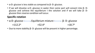 • α-D- glucose is less stable as compared to β- D- glucose.
• If we will dissolve α-D- glucose in water then some part will convert into β- D-
glucose and achieve the equilibrium I the solution and if we will take β- D-
glucose then reverse condition will occur.
Specific rotation
• α-D- glucose Equilibrium mixture β- D- glucose
+112.2ᵒ +52.4ᵒ +18.7ᵒ
• Due to more stability β- D- glucose will be present in higher percentage.
 