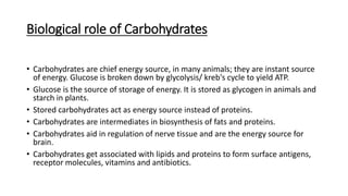 Biological role of Carbohydrates
• Carbohydrates are chief energy source, in many animals; they are instant source
of energy. Glucose is broken down by glycolysis/ kreb's cycle to yield ATP.
• Glucose is the source of storage of energy. It is stored as glycogen in animals and
starch in plants.
• Stored carbohydrates act as energy source instead of proteins.
• Carbohydrates are intermediates in biosynthesis of fats and proteins.
• Carbohydrates aid in regulation of nerve tissue and are the energy source for
brain.
• Carbohydrates get associated with lipids and proteins to form surface antigens,
receptor molecules, vitamins and antibiotics.
 