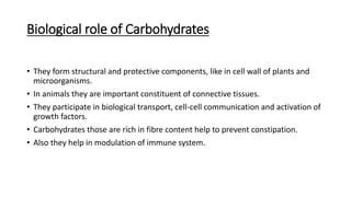 Biological role of Carbohydrates
• They form structural and protective components, like in cell wall of plants and
microorganisms.
• In animals they are important constituent of connective tissues.
• They participate in biological transport, cell-cell communication and activation of
growth factors.
• Carbohydrates those are rich in fibre content help to prevent constipation.
• Also they help in modulation of immune system.
 