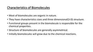 Characteristics of Biomolecules
• Most of biomolecules are organic in nature.
• They have characteristics sizes and three dimensional(3-D) structure.
• Functional groups present in the biomolecule is responsible for the
chemical properties.
• Structure of biomolecules are generally asymmetrical.
• Initially biomolecules will grow due to the chemical reactions.
 