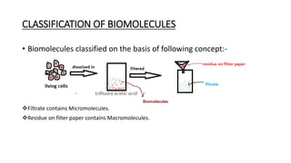 CLASSIFICATION OF BIOMOLECULES
• Biomolecules classified on the basis of following concept:-
❖Filtrate contains Micromolecules.
❖Residue on filter paper contains Macromolecules.
 