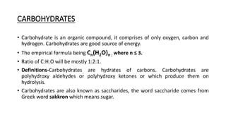 CARBOHYDRATES
• Carbohydrate is an organic compound, it comprises of only oxygen, carbon and
hydrogen. Carbohydrates are good source of energy.
• The empirical formula being Cn(H2O)n ; where n ≤ 3.
• Ratio of C:H:O will be mostly 1:2:1.
• Definitions-Carbohydrates are hydrates of carbons. Carbohydrates are
polyhydroxy aldehydes or polyhydroxy ketones or which produce them on
hydrolysis.
• Carbohydrates are also known as saccharides, the word saccharide comes from
Greek word sakkron which means sugar.
 