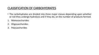 CLASSIFICATION OF CARBOHYDRATES
• The carbohydrates are divided into three major classes depending upon whether
or not they undergo hydrolysis and if they do, on the number of products formed.
1. Monosaccharides
2. Oligosaccharides
3. Polysaccharides
 