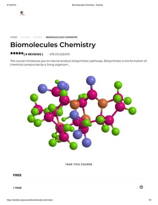 9/15/2019 Biomolecules Chemistry - Edukite
https://edukite.org/course/biomolecules-chemistry/ 1/8
HOME / COURSE / SCIENCE / BIOMOLECULES CHEMISTRY
Biomolecules Chemistry
( 9 REVIEWS ) 479 STUDENTS
The course introduces you to natural product biosynthetic pathways. Biosynthesis is the formation of
chemical compounds by a living organism …

FREE
1 YEAR
TAKE THIS COURSE
 