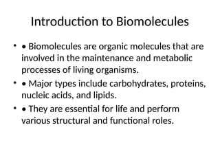 Introduction to Biomolecules
• • Biomolecules are organic molecules that are
involved in the maintenance and metabolic
processes of living organisms.
• • Major types include carbohydrates, proteins,
nucleic acids, and lipids.
• • They are essential for life and perform
various structural and functional roles.
 