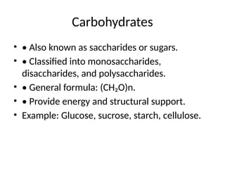 Carbohydrates
• • Also known as saccharides or sugars.
• • Classified into monosaccharides,
disaccharides, and polysaccharides.
• • General formula: (CH₂O)n.
• • Provide energy and structural support.
• Example: Glucose, sucrose, starch, cellulose.
 