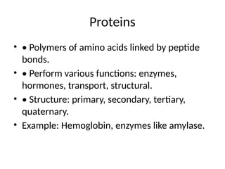 Proteins
• • Polymers of amino acids linked by peptide
bonds.
• • Perform various functions: enzymes,
hormones, transport, structural.
• • Structure: primary, secondary, tertiary,
quaternary.
• Example: Hemoglobin, enzymes like amylase.
 