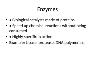 Enzymes
• • Biological catalysts made of proteins.
• • Speed up chemical reactions without being
consumed.
• • Highly specific in action.
• Example: Lipase, protease, DNA polymerase.
 