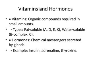 Vitamins and Hormones
• • Vitamins: Organic compounds required in
small amounts.
• - Types: Fat-soluble (A, D, E, K), Water-soluble
(B-complex, C).
• • Hormones: Chemical messengers secreted
by glands.
• - Example: Insulin, adrenaline, thyroxine.
 