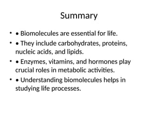 Summary
• • Biomolecules are essential for life.
• • They include carbohydrates, proteins,
nucleic acids, and lipids.
• • Enzymes, vitamins, and hormones play
crucial roles in metabolic activities.
• • Understanding biomolecules helps in
studying life processes.
 