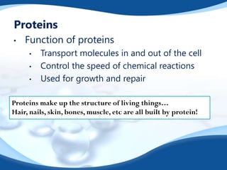 Proteins
• Function of proteins
• Transport molecules in and out of the cell
• Control the speed of chemical reactions
• Used for growth and repair
Proteins make up the structure of living things…
Hair, nails, skin, bones, muscle, etc are all built by protein!
 