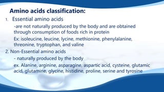 Amino acids classification:
1. Essential amino acids
-are not naturally produced by the body and are obtained
through consumption of foods rich in protein
Ex: isoleucine, leucine, lycine, methionine, phenylalanine,
threonine, tryptophan, and valine
2. Non-Essential amino acids
- naturally produced by the body
ex. Alanine, arginine, asparagine, aspartic acid, cysteine, glutamic
acid, glutamine, glycine, histidine, proline, serine and tyrosine
 