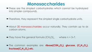 Monosaccharides
 These are the simplest carbohydrates which cannot be hydrolysed
into simpler compounds.
 Therefore, they represent the simplest single carbohydrate units.
 About 20 monosaccharides occur naturally. They contain up to six
carbon atoms.
 They have the general formula (CH2O)n where n = 3–7.
 The common examples are: ribose(C5H10O5), glucose, (C6H12O6),
fructose(C6H12O6) etc.
 