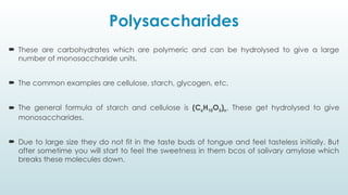 Polysaccharides
 These are carbohydrates which are polymeric and can be hydrolysed to give a large
number of monosaccharide units.
 The common examples are cellulose, starch, glycogen, etc.
 The general formula of starch and cellulose is (C6H10O5)n. These get hydrolysed to give
monosaccharides.
 Due to large size they do not fit in the taste buds of tongue and feel tasteless initially. But
after sometime you will start to feel the sweetness in them bcos of salivary amylase which
breaks these molecules down.
 
