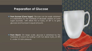 Preparation of Glucose
 From Sucrose (Cane Sugar): Glucose can be easily obtained
in a laboratory by the hydrolysis of alcoholic solution of cane
sugar (sucrose) with dilute HCl or H2SO4 at 50° C to give
glucose and fructose in equal amounts.
 From Starch: On large scale, glucose is obtained by the
hydrolysis of starch by boiling it with hot dilute H2SO4 at 393
K, under 2-3 atm pressure.
 