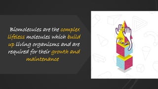 Biomolecules are the complex
lifeless molecules which build
up living organisms and are
required for their growth and
maintenance
 