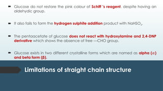  Glucose do not restore the pink colour of Schiff 's reagent, despite having an
aldehydic group.
 It also fails to form the hydrogen sulphite addition product with NaHSO3.
 The pentaacetate of glucose does not react with hydroxylamine and 2,4-DNP
derivative which shows the absence of free —CHO group.
 Glucose exists in two different crystalline forms which are named as alpha ( )
𝛼
and beta form (β).
Limitations of straight chain structure
 