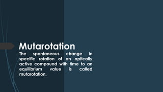 Mutarotation
The spontaneous change in
specific rotation of an optically
active compound with time to an
equilibrium value is called
mutarotation.
 