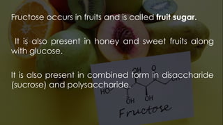 Fructose occurs in fruits and is called fruit sugar.
It is also present in honey and sweet fruits along
with glucose.
It is also present in combined form in disaccharide
(sucrose) and polysaccharide.
 