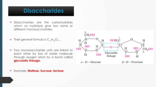 Disaccharides
 Disaccharides are the carbohydrates
which on hydrolysis give two same or
different monosaccharides.
 Their general formula is C12H22O11.
 Two monosaccharide units are linked to
each other by loss of water molecule
through oxygen atom by a bond called
glycosidic linkage.
 Example: Maltose, Sucrose, lactose
 