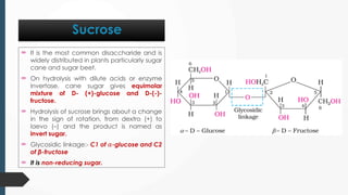  It is the most common disaccharide and is
widely distributed in plants particularly sugar
cane and sugar beet.
 On hydrolysis with dilute acids or enzyme
invertase, cane sugar gives equimolar
mixture of D- (+)-glucose and D-(-)-
fructose.
 Hydrolysis of sucrose brings about a change
in the sign of rotation, from dextro (+) to
laevo (–) and the product is named as
invert sugar.
 Glycosidic linkage:- C1 of 𝛼-glucose and C2
of β-fructose
 It is non-reducing sugar.
Sucrose
 