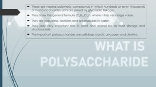  These are neutral polymeric compounds in which hundreds or even thousands
of monosaccharides units are joined by glycosidic linkages.
 They have the general formula (C6H10O5)n, where n has very large value.
 They are colourless, tasteless and are insoluble in water.
 They play very important role in plant and animal life as food storage and
structural role.
 The important polysaccharides are cellulose, starch, glycogen and dextrins.
 