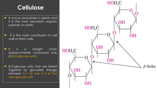 Cellulose
 It occurs exclusively in plants and
it is the most abundant organic
polymer on earth.
 It is the main constituent of cell
wall of plant cells.
 It is a straight chain
polysaccharide composed only
of β-D-glucose units
 β-D-glucose units that are linked
together by glycosidic linkage
between C-1 of one C-4 of the
next glucose unit.
 