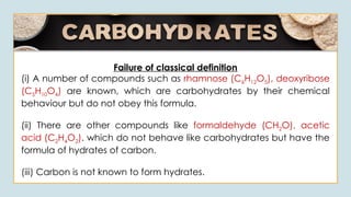Failure of classical definition
(i) A number of compounds such as rhamnose (C6H12O5), deoxyribose
(C5H10O4) are known, which are carbohydrates by their chemical
behaviour but do not obey this formula.
(ii) There are other compounds like formaldehyde (CH2O), acetic
acid (C2H4O2). which do not behave like carbohydrates but have the
formula of hydrates of carbon.
(iii) Carbon is not known to form hydrates.
 