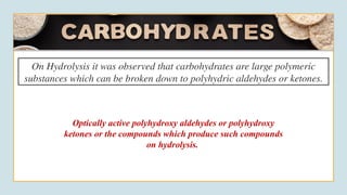 On Hydrolysis it was observed that carbohydrates are large polymeric
substances which can be broken down to polyhydric aldehydes or ketones.
Optically active polyhydroxy aldehydes or polyhydroxy
ketones or the compounds which produce such compounds
on hydrolysis.
 