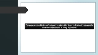 The enzymes are biological catalysts produced by living cells which catalyze the
biochemical reactions in living organisms.
 