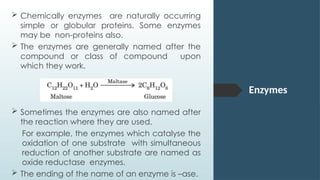 Enzymes
 Chemically enzymes are naturally occurring
simple or globular proteins. Some enzymes
may be non-proteins also.
 The enzymes are generally named after the
compound or class of compound upon
which they work.
 Sometimes the enzymes are also named after
the reaction where they are used.
For example, the enzymes which catalyse the
oxidation of one substrate with simultaneous
reduction of another substrate are named as
oxide reductase enzymes.
 The ending of the name of an enzyme is –ase.
 