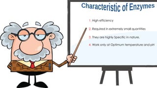 1. High efficiency
2. Required in extremely small quantities
3. They are highly Specific in nature.
4. Work only at Optimum temperature and pH
 