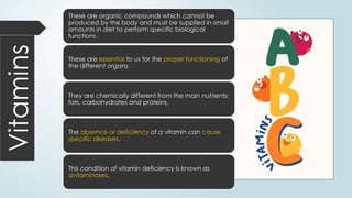 Vitamins These are organic compounds which cannot be
produced by the body and must be supplied in small
amounts in diet to perform specific biological
functions.
These are essential to us for the proper functioning of
the different organs.
They are chemically different from the main nutrients;
fats, carbohydrates and proteins.
The absence or deficiency of a vitamin can cause
specific diseases.
This condition of vitamin deficiency is known as
avitaminoses.
 