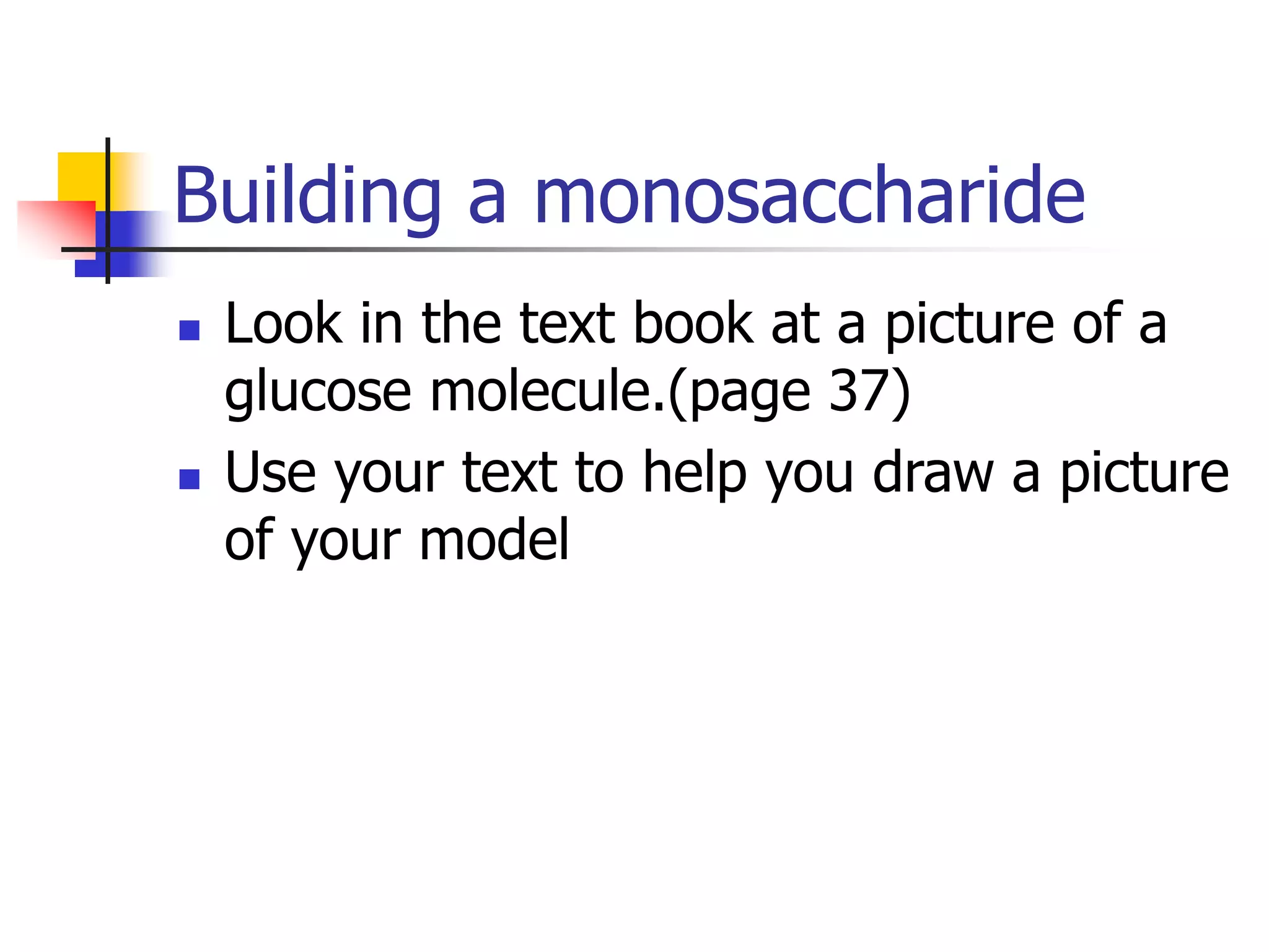 Building a monosaccharide
 Look in the text book at a picture of a
glucose molecule.(page 37)
 Use your text to help you draw a picture
of your model
 