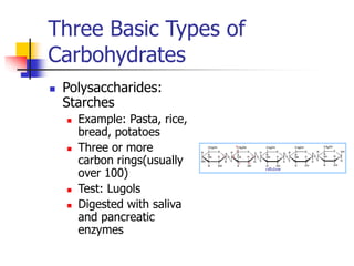 Three Basic Types of
Carbohydrates
 Polysaccharides:
Starches
 Example: Pasta, rice,
bread, potatoes
 Three or more
carbon rings(usually
over 100)
 Test: Lugols
 Digested with saliva
and pancreatic
enzymes
 