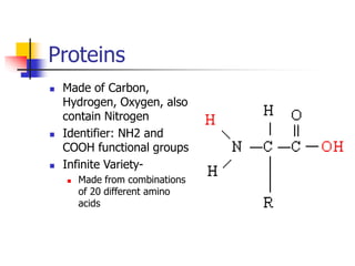 Proteins
 Made of Carbon,
Hydrogen, Oxygen, also
contain Nitrogen
 Identifier: NH2 and
COOH functional groups
 Infinite Variety-
 Made from combinations
of 20 different amino
acids
 