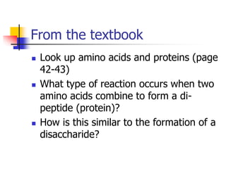 From the textbook
 Look up amino acids and proteins (page
42-43)
 What type of reaction occurs when two
amino acids combine to form a di-
peptide (protein)?
 How is this similar to the formation of a
disaccharide?
 