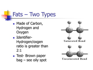 Fats – Two Types
 Made of Carbon,
Hydrogen and
Oxygen
 Identifier-
Hydrogen/oxgen
ratio is greater than
2:1
 Test- Brown paper
bag – see oily spot
 