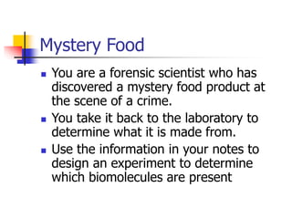 Mystery Food
 You are a forensic scientist who has
discovered a mystery food product at
the scene of a crime.
 You take it back to the laboratory to
determine what it is made from.
 Use the information in your notes to
design an experiment to determine
which biomolecules are present
 