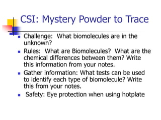 CSI: Mystery Powder to Trace
 Challenge: What biomolecules are in the
unknown?
 Rules: What are Biomolecules? What are the
chemical differences between them? Write
this information from your notes.
 Gather information: What tests can be used
to identify each type of biomolecule? Write
this from your notes.
 Safety: Eye protection when using hotplate
 