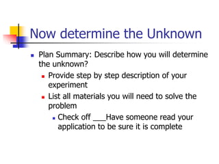 Now determine the Unknown
 Plan Summary: Describe how you will determine
the unknown?
 Provide step by step description of your
experiment
 List all materials you will need to solve the
problem
 Check off ___Have someone read your
application to be sure it is complete
 