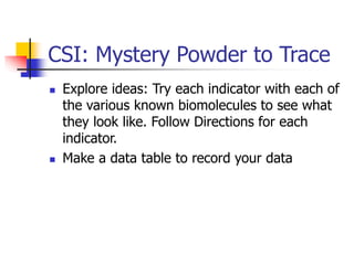 CSI: Mystery Powder to Trace
 Explore ideas: Try each indicator with each of
the various known biomolecules to see what
they look like. Follow Directions for each
indicator.
 Make a data table to record your data
 