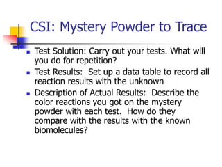 CSI: Mystery Powder to Trace
 Test Solution: Carry out your tests. What will
you do for repetition?
 Test Results: Set up a data table to record all
reaction results with the unknown
 Description of Actual Results: Describe the
color reactions you got on the mystery
powder with each test. How do they
compare with the results with the known
biomolecules?
 