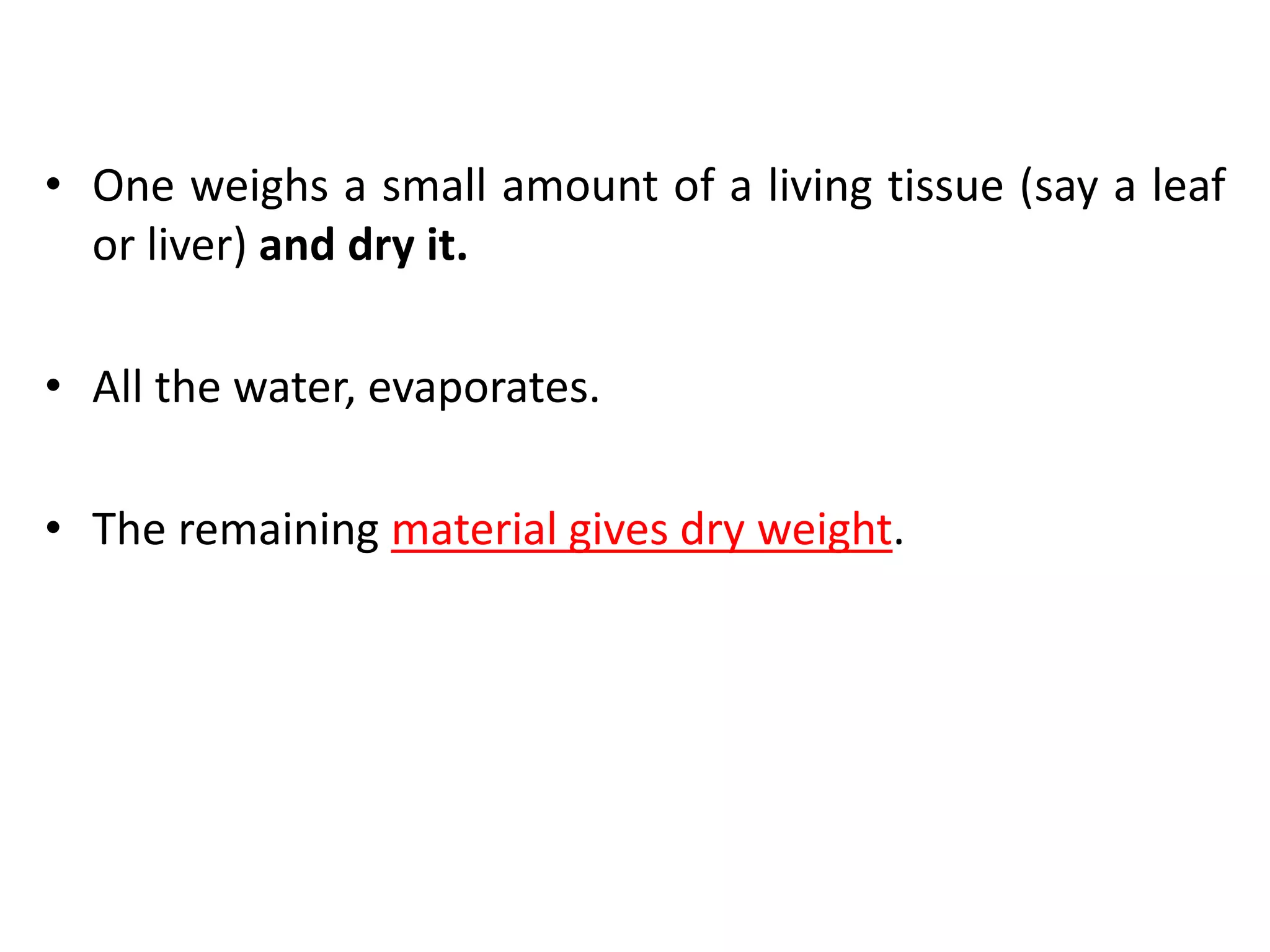 • One weighs a small amount of a living tissue (say a leaf
or liver) and dry it.
• All the water, evaporates.
• The remaining material gives dry weight.
 