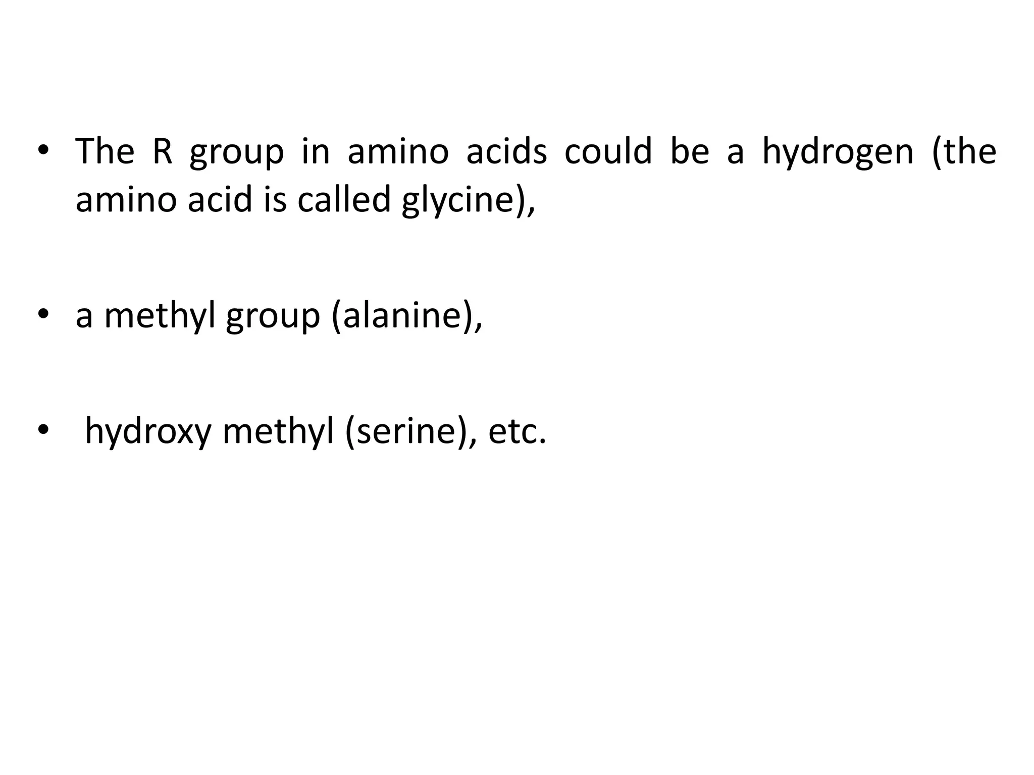 • The R group in amino acids could be a hydrogen (the
amino acid is called glycine),
• a methyl group (alanine),
• hydroxy methyl (serine), etc.
 