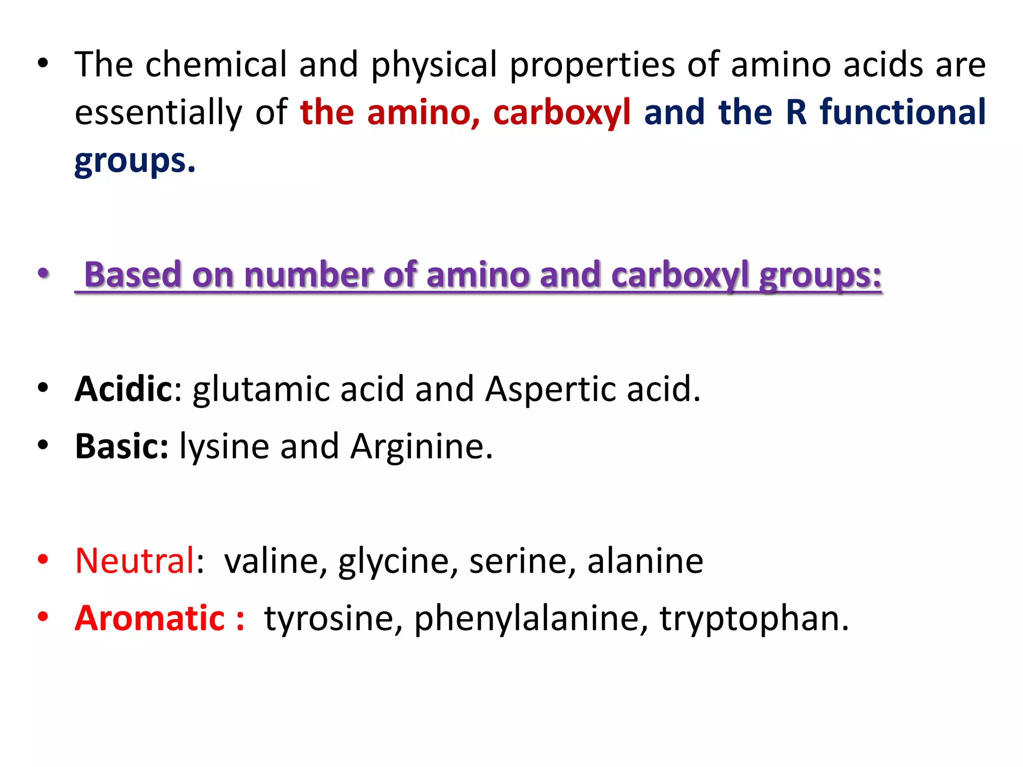 • The chemical and physical properties of amino acids are
essentially of the amino, carboxyl and the R functional
groups.
• Based on number of amino and carboxyl groups:
• Acidic: glutamic acid and Aspertic acid.
• Basic: lysine and Arginine.
• Neutral: valine, glycine, serine, alanine
• Aromatic : tyrosine, phenylalanine, tryptophan.
 