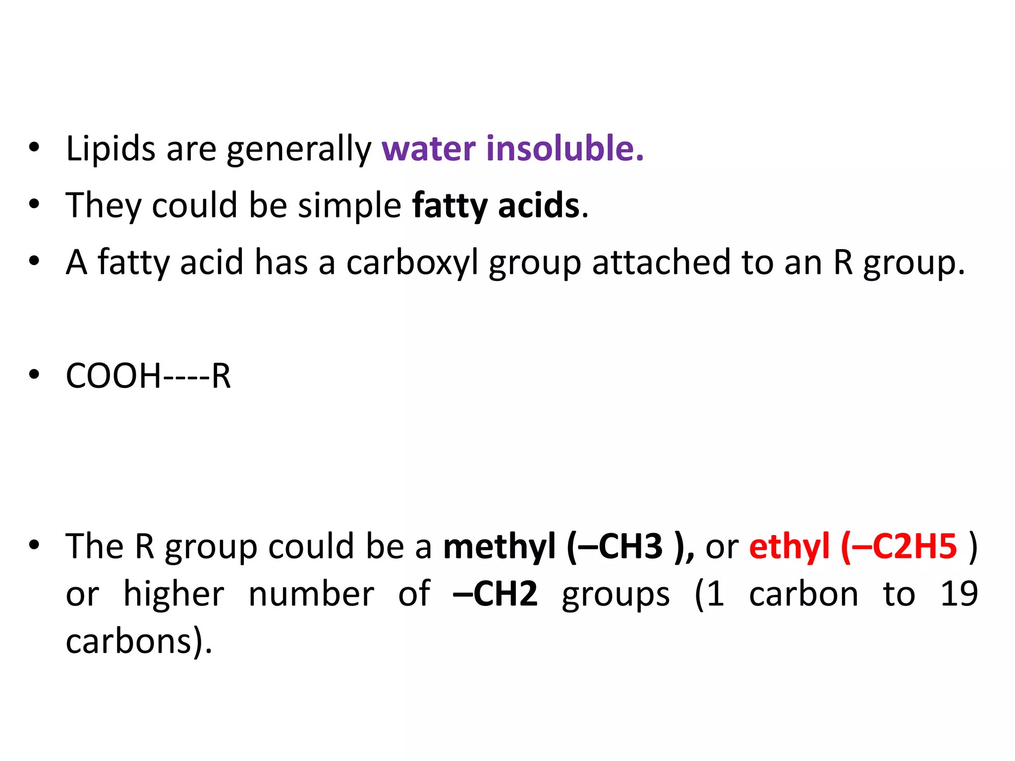 • Lipids are generally water insoluble.
• They could be simple fatty acids.
• A fatty acid has a carboxyl group attached to an R group.
• COOH----R
• The R group could be a methyl (–CH3 ), or ethyl (–C2H5 )
or higher number of –CH2 groups (1 carbon to 19
carbons).
 