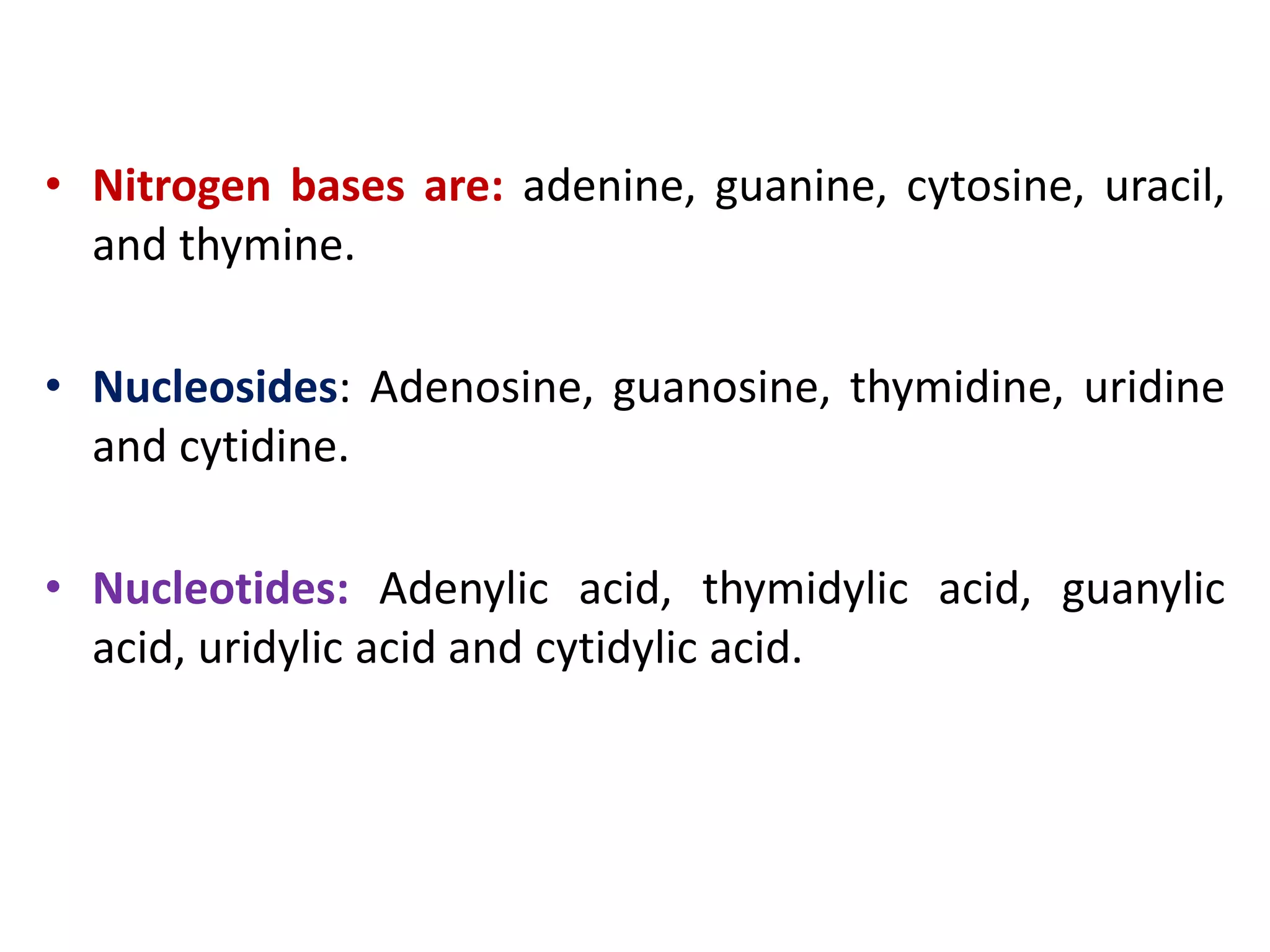 • Nitrogen bases are: adenine, guanine, cytosine, uracil,
and thymine.
• Nucleosides: Adenosine, guanosine, thymidine, uridine
and cytidine.
• Nucleotides: Adenylic acid, thymidylic acid, guanylic
acid, uridylic acid and cytidylic acid.
 