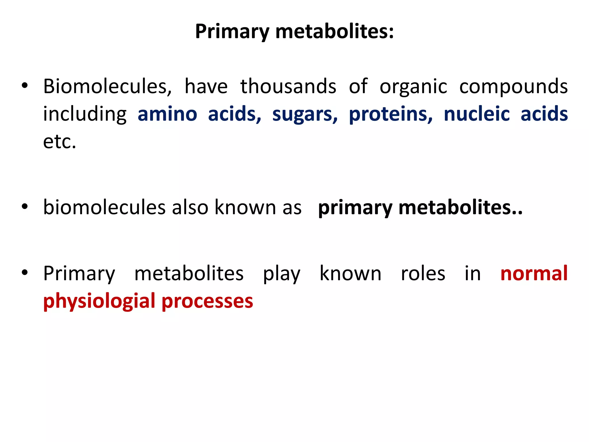 Primary metabolites:
• Biomolecules, have thousands of organic compounds
including amino acids, sugars, proteins, nucleic acids
etc.
• biomolecules also known as primary metabolites..
• Primary metabolites play known roles in normal
physiologial processes
 