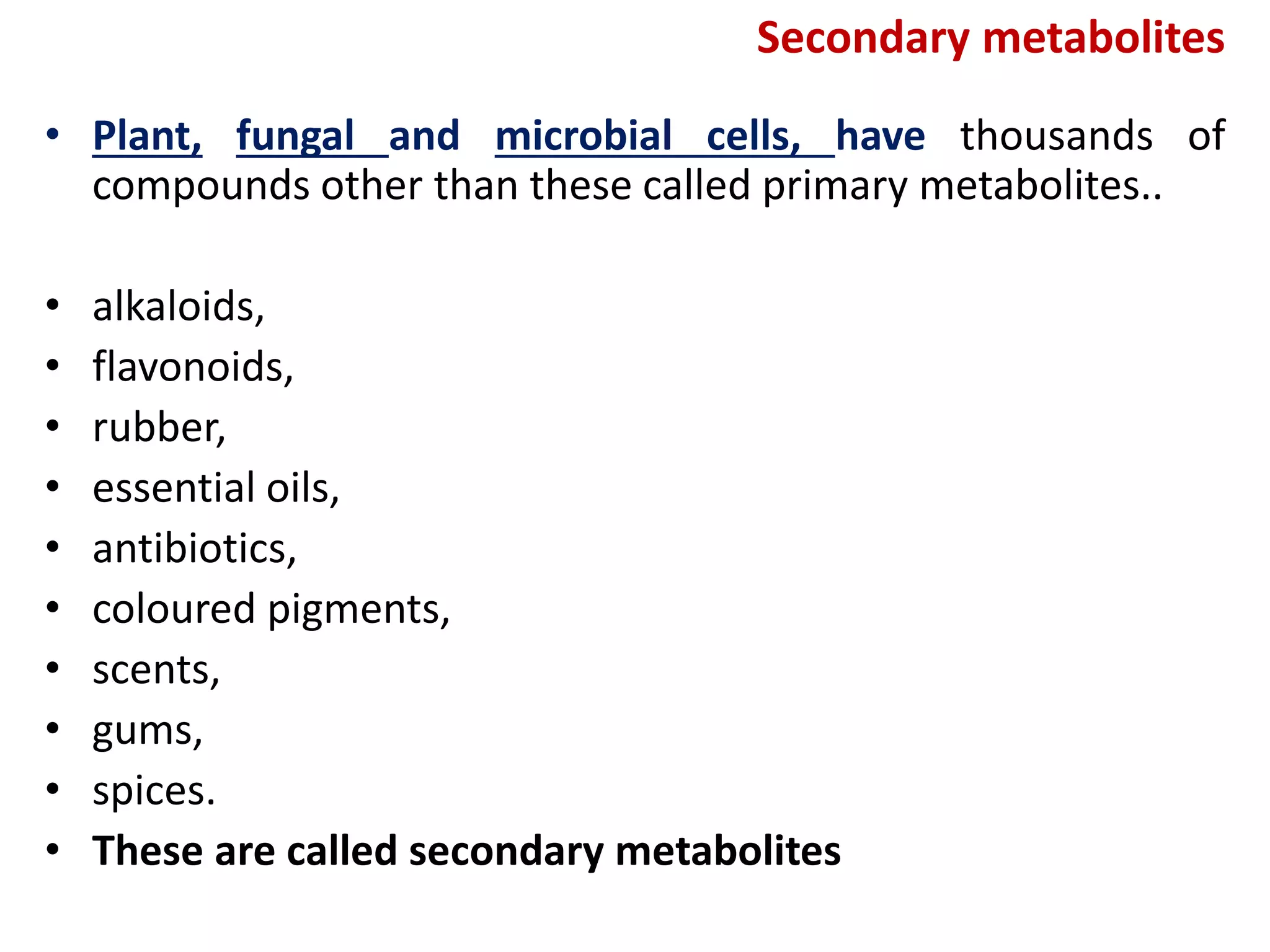 Secondary metabolites
• Plant, fungal and microbial cells, have thousands of
compounds other than these called primary metabolites..
• alkaloids,
• flavonoids,
• rubber,
• essential oils,
• antibiotics,
• coloured pigments,
• scents,
• gums,
• spices.
• These are called secondary metabolites
 